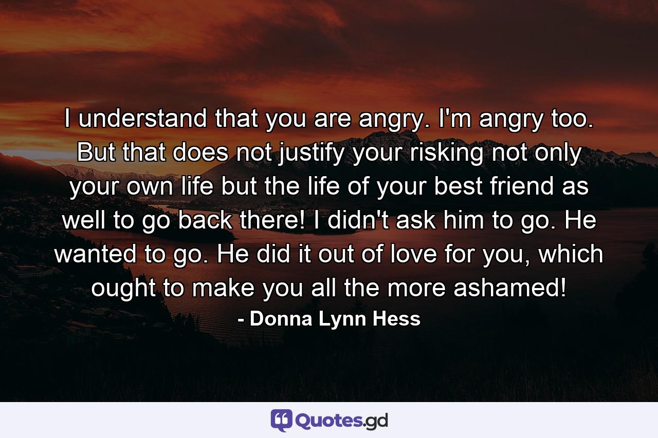 I understand that you are angry. I'm angry too. But that does not justify your risking not only your own life but the life of your best friend as well to go back there! I didn't ask him to go. He wanted to go.  He did it out of love for you, which ought to make you all the more ashamed! - Quote by Donna Lynn Hess