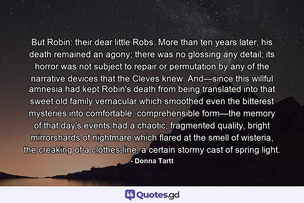 But Robin: their dear little Robs. More than ten years later, his death remained an agony; there was no glossing any detail; its horror was not subject to repair or permutation by any of the narrative devices that the Cleves knew. And—since this willful amnesia had kept Robin's death from being translated into that sweet old family vernacular which smoothed even the bitterest mysteries into comfortable, comprehensible form—the memory of that day's events had a chaotic, fragmented quality, bright mirrorshards of nightmare which flared at the smell of wisteria, the creaking of a clothes-line, a certain stormy cast of spring light. - Quote by Donna Tartt