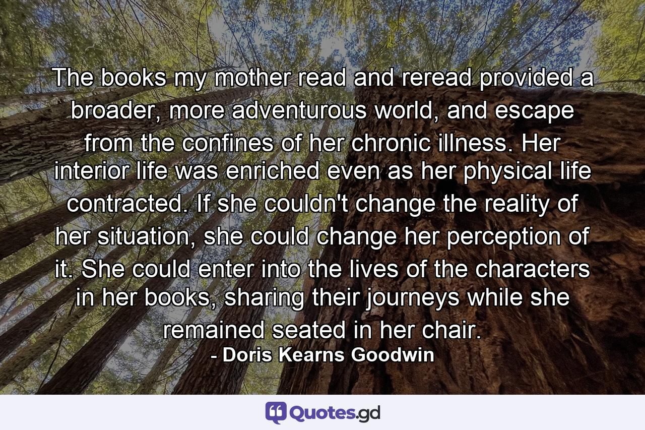 The books my mother read and reread provided a broader, more adventurous world, and escape from the confines of her chronic illness. Her interior life was enriched even as her physical life contracted. If she couldn't change the reality of her situation, she could change her perception of it. She could enter into the lives of the characters in her books, sharing their journeys while she remained seated in her chair. - Quote by Doris Kearns Goodwin