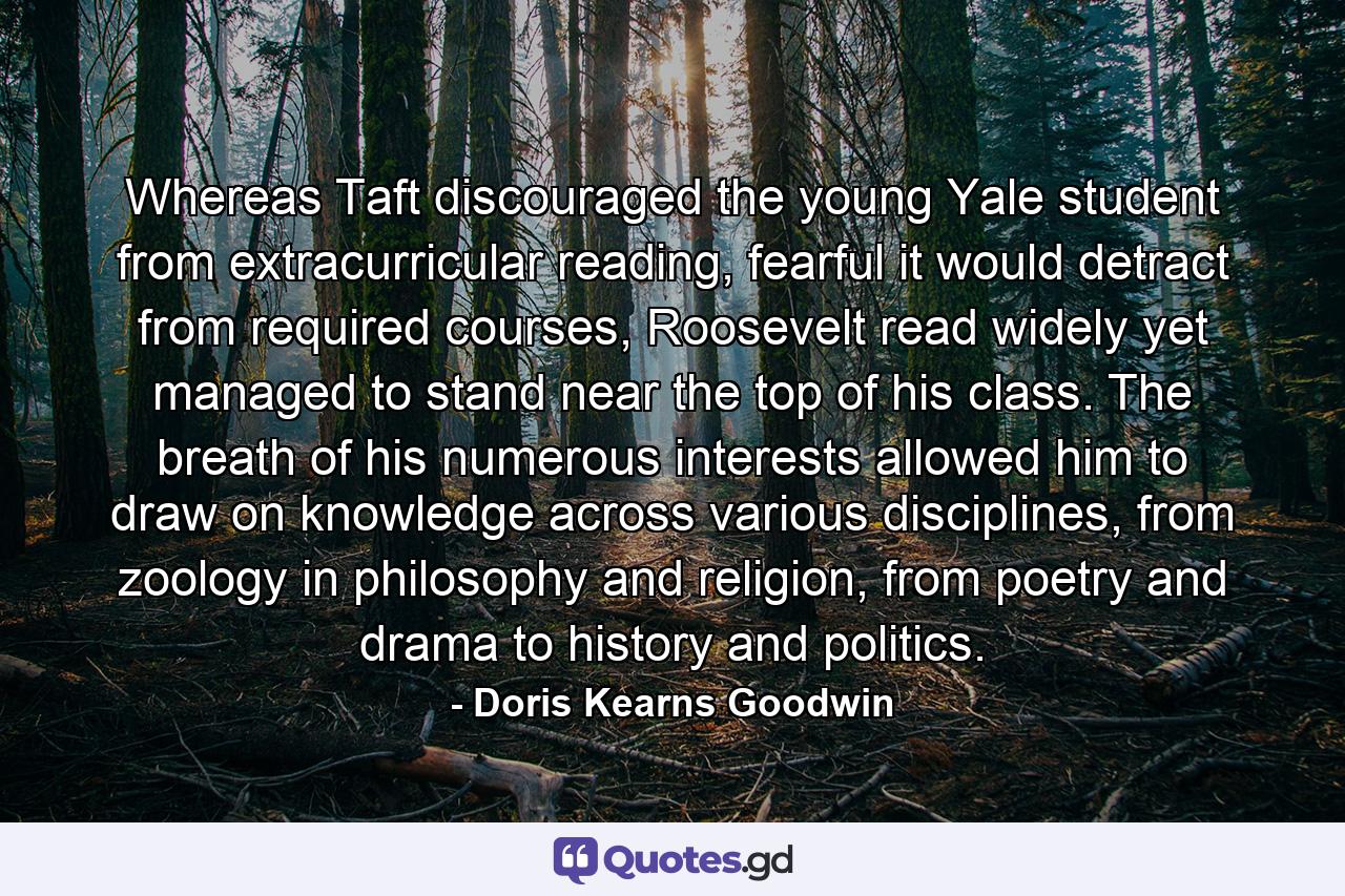 Whereas Taft discouraged the young Yale student from extracurricular reading, fearful it would detract from required courses, Roosevelt read widely yet managed to stand near the top of his class. The breath of his numerous interests allowed him to draw on knowledge across various disciplines, from zoology in philosophy and religion, from poetry and drama to history and politics. - Quote by Doris Kearns Goodwin