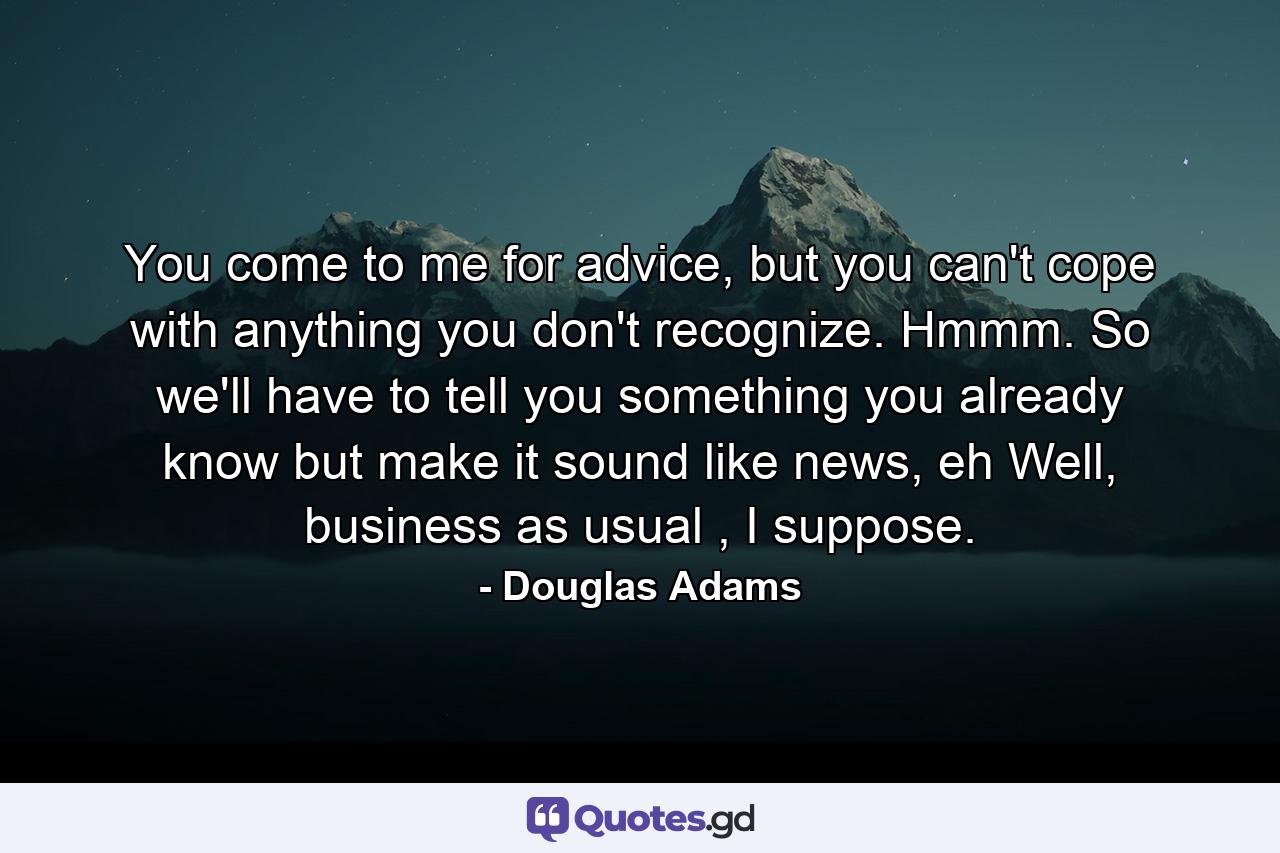 You come to me for advice, but you can't cope with anything you don't recognize. Hmmm. So we'll have to tell you something you already know but make it sound like news, eh Well, business as usual , I suppose. - Quote by Douglas Adams