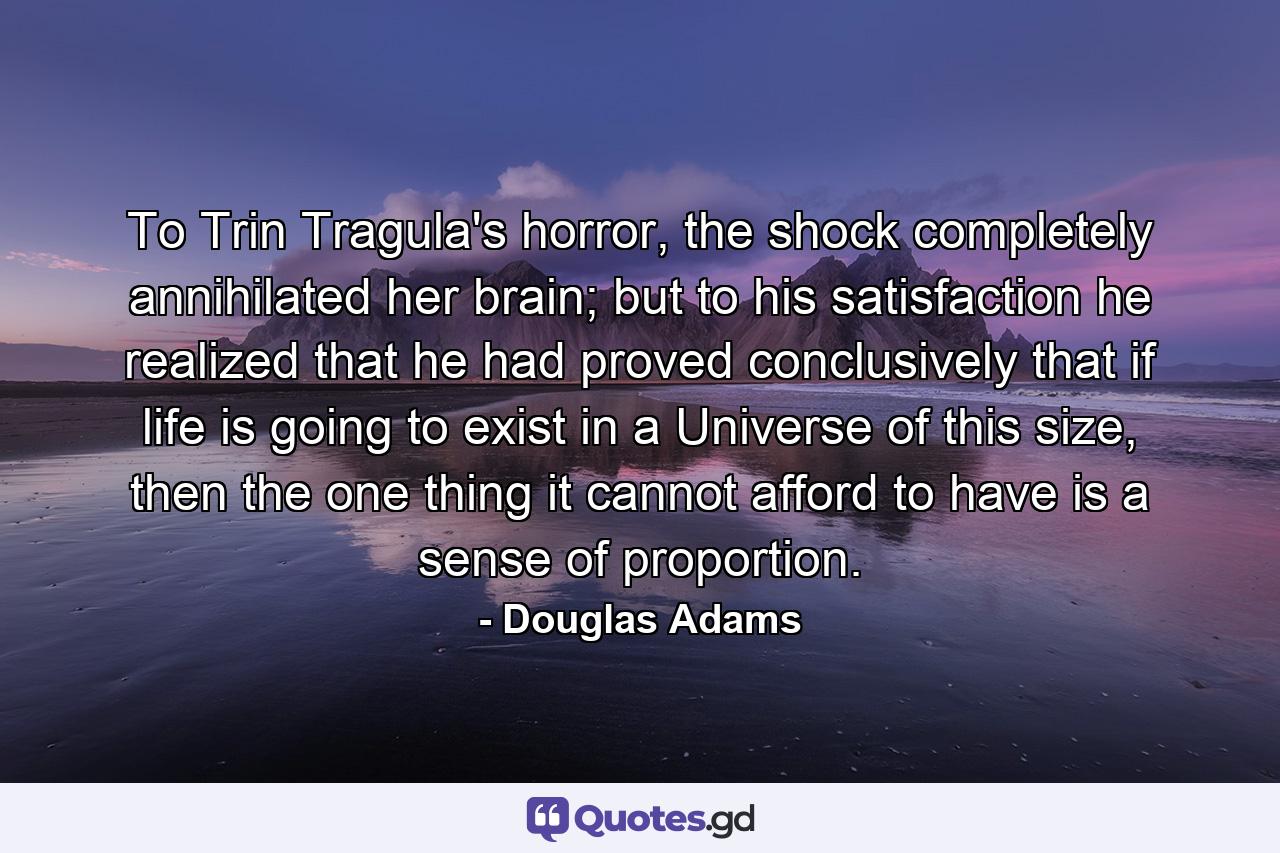 To Trin Tragula's horror, the shock completely annihilated her brain; but to his satisfaction he realized that he had proved conclusively that if life is going to exist in a Universe of this size, then the one thing it cannot afford to have is a sense of proportion. - Quote by Douglas Adams