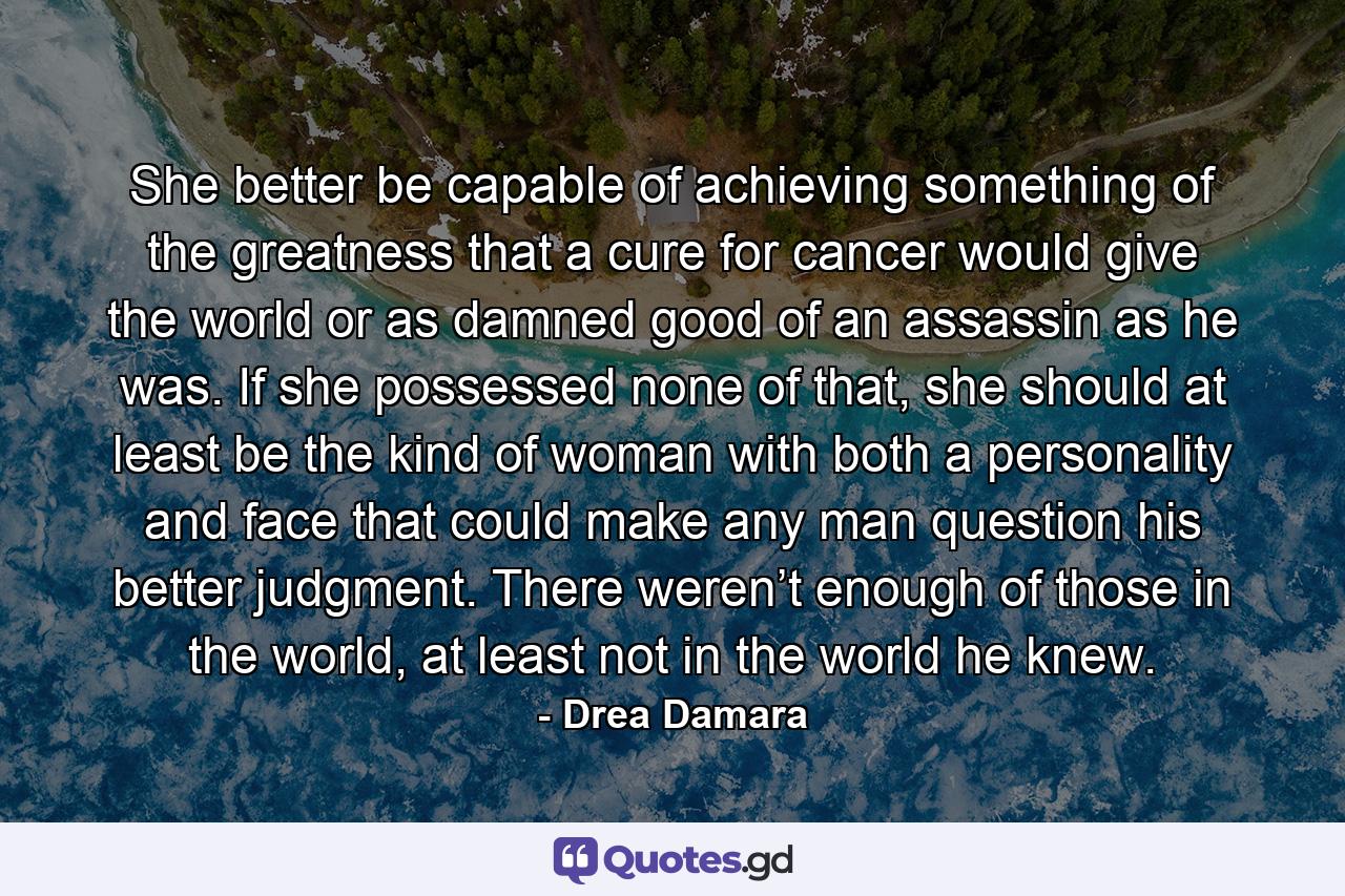 She better be capable of achieving something of the greatness that a cure for cancer would give the world or as damned good of an assassin as he was. If she possessed none of that, she should at least be the kind of woman with both a personality and face that could make any man question his better judgment. There weren’t enough of those in the world, at least not in the world he knew. - Quote by Drea Damara