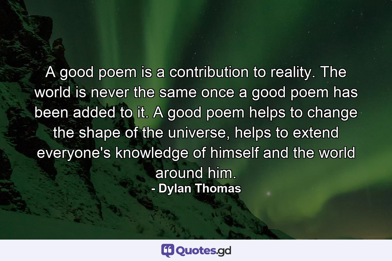 A good poem is a contribution to reality. The world is never the same once a good poem has been added to it. A good poem helps to change the shape of the universe, helps to extend everyone's knowledge of himself and the world around him. - Quote by Dylan Thomas