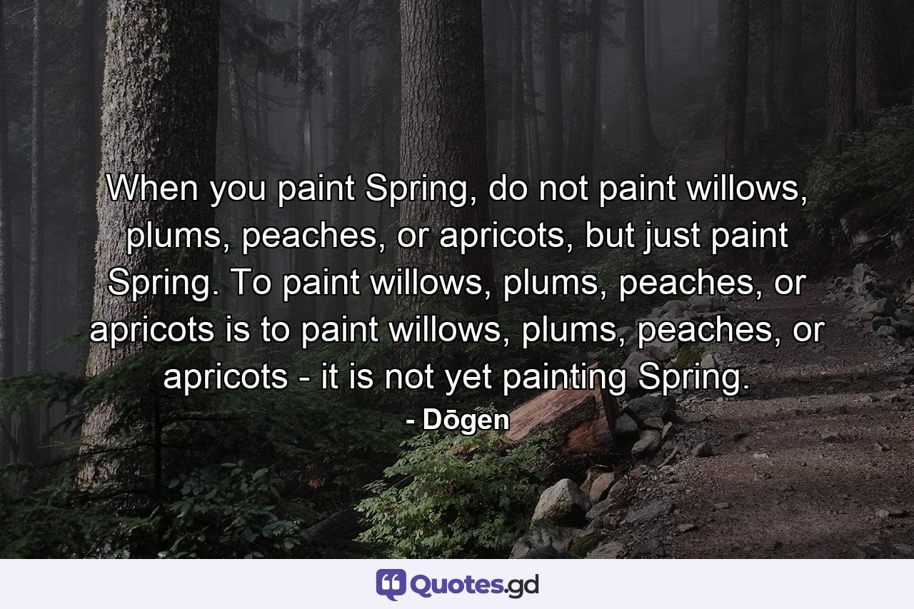 When you paint Spring, do not paint willows, plums, peaches, or apricots, but just paint Spring. To paint willows, plums, peaches, or apricots is to paint willows, plums, peaches, or apricots - it is not yet painting Spring. - Quote by Dōgen