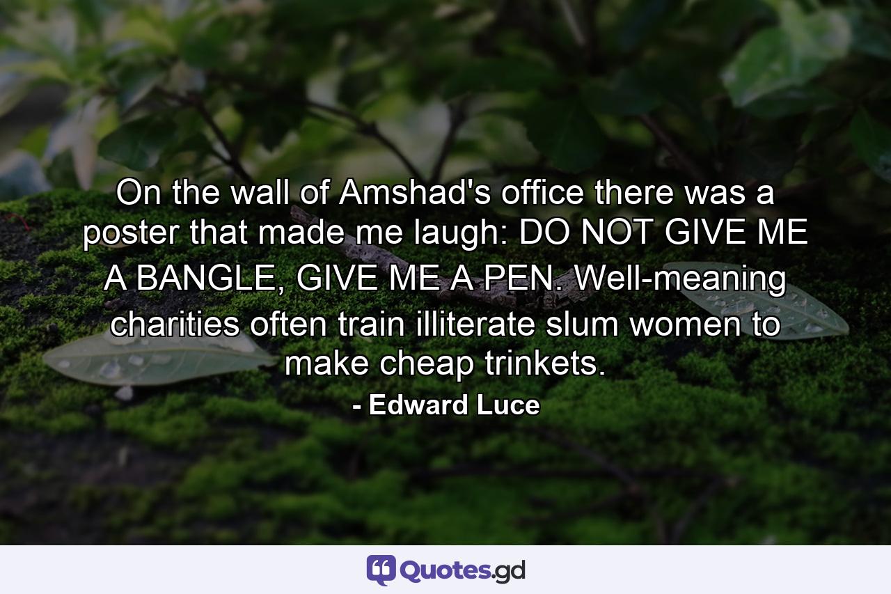 On the wall of Amshad's office there was a poster that made me laugh: DO NOT GIVE ME A BANGLE, GIVE ME A PEN. Well-meaning charities often train illiterate slum women to make cheap trinkets. - Quote by Edward Luce