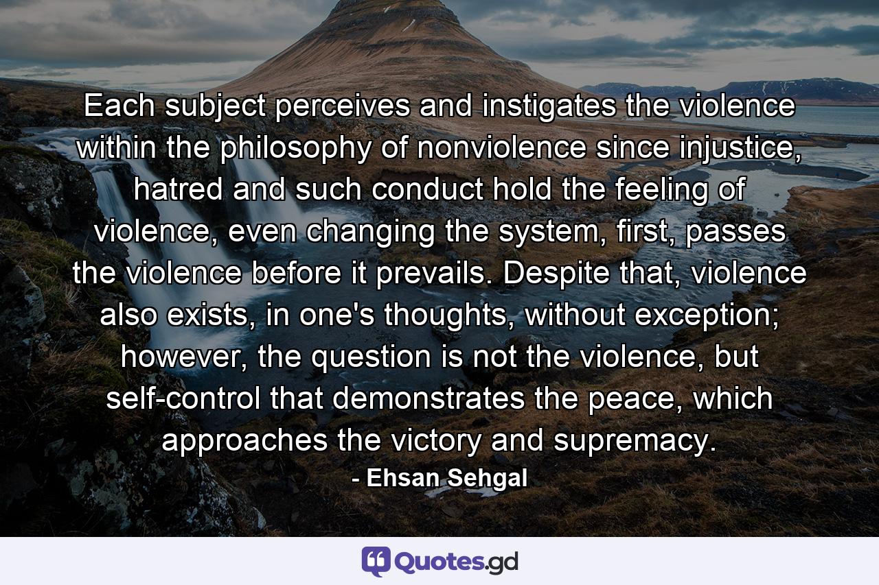 Each subject perceives and instigates the violence within the philosophy of nonviolence since injustice, hatred and such conduct hold the feeling of violence, even changing the system, first, passes the violence before it prevails. Despite that, violence also exists, in one's thoughts, without exception; however, the question is not the violence, but self-control that demonstrates the peace, which approaches the victory and supremacy. - Quote by Ehsan Sehgal