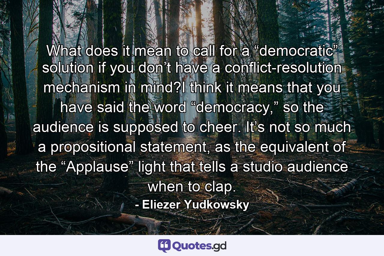 What does it mean to call for a “democratic” solution if you don’t have a conflict-resolution mechanism in mind?I think it means that you have said the word “democracy,” so the audience is supposed to cheer. It’s not so much a propositional statement, as the equivalent of the “Applause” light that tells a studio audience when to clap. - Quote by Eliezer Yudkowsky