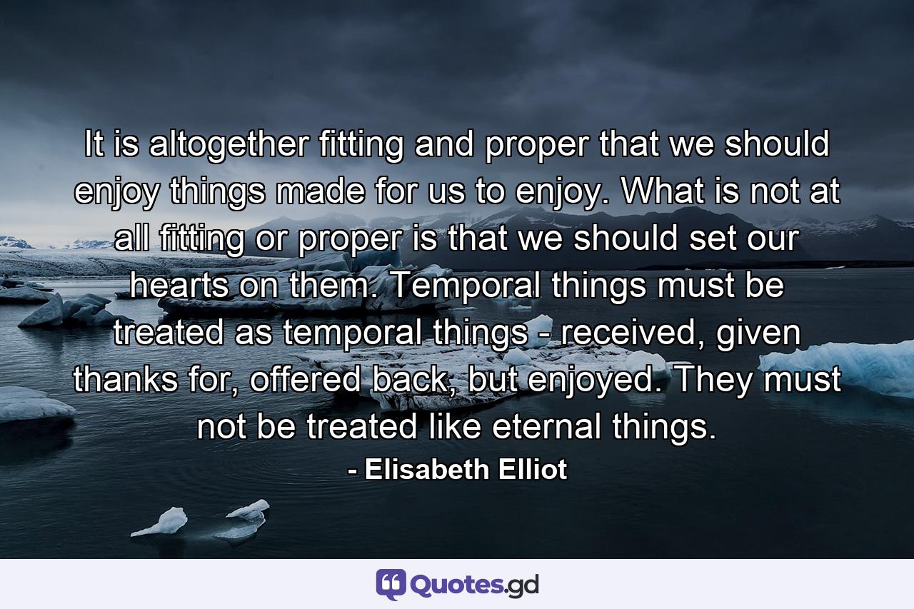 It is altogether fitting and proper that we should enjoy things made for us to enjoy. What is not at all fitting or proper is that we should set our hearts on them. Temporal things must be treated as temporal things - received, given thanks for, offered back, but enjoyed. They must not be treated like eternal things. - Quote by Elisabeth Elliot