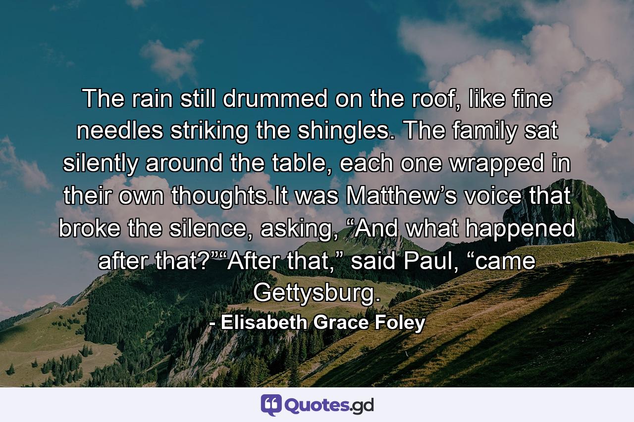 The rain still drummed on the roof, like fine needles striking the shingles. The family sat silently around the table, each one wrapped in their own thoughts.It was Matthew’s voice that broke the silence, asking, “And what happened after that?”“After that,” said Paul, “came Gettysburg. - Quote by Elisabeth Grace Foley