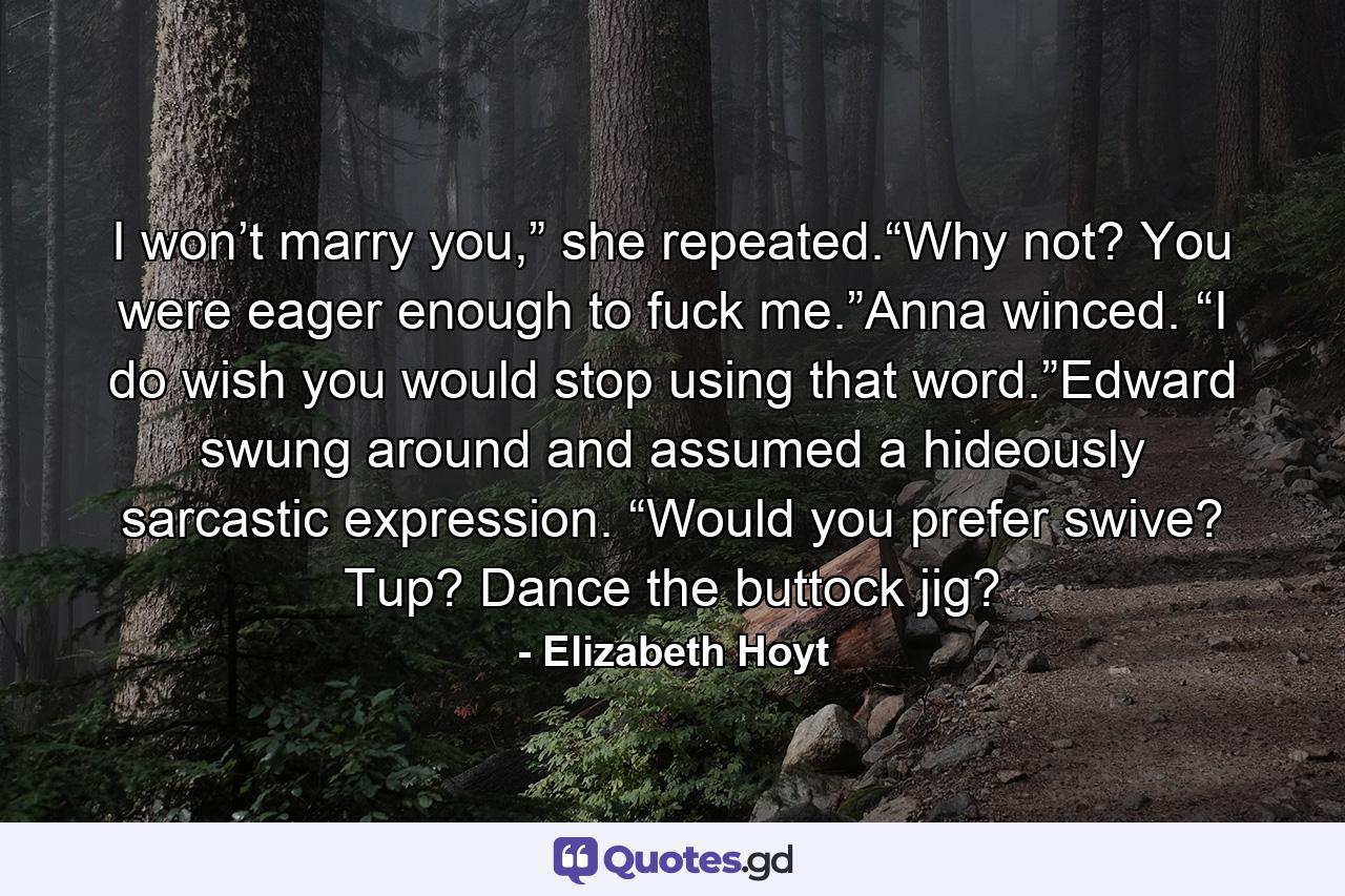 I won’t marry you,” she repeated.“Why not? You were eager enough to fuck me.”Anna winced. “I do wish you would stop using that word.”Edward swung around and assumed a hideously sarcastic expression. “Would you prefer swive? Tup? Dance the buttock jig? - Quote by Elizabeth Hoyt