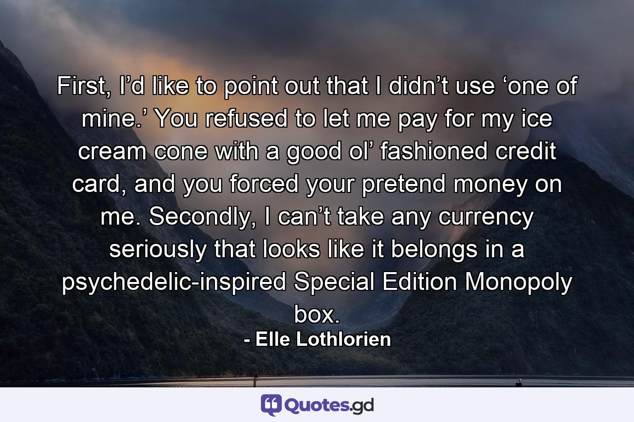 First, I’d like to point out that I didn’t use ‘one of mine.’ You refused to let me pay for my ice cream cone with a good ol’ fashioned credit card, and you forced your pretend money on me. Secondly, I can’t take any currency seriously that looks like it belongs in a psychedelic-inspired Special Edition Monopoly box. - Quote by Elle Lothlorien