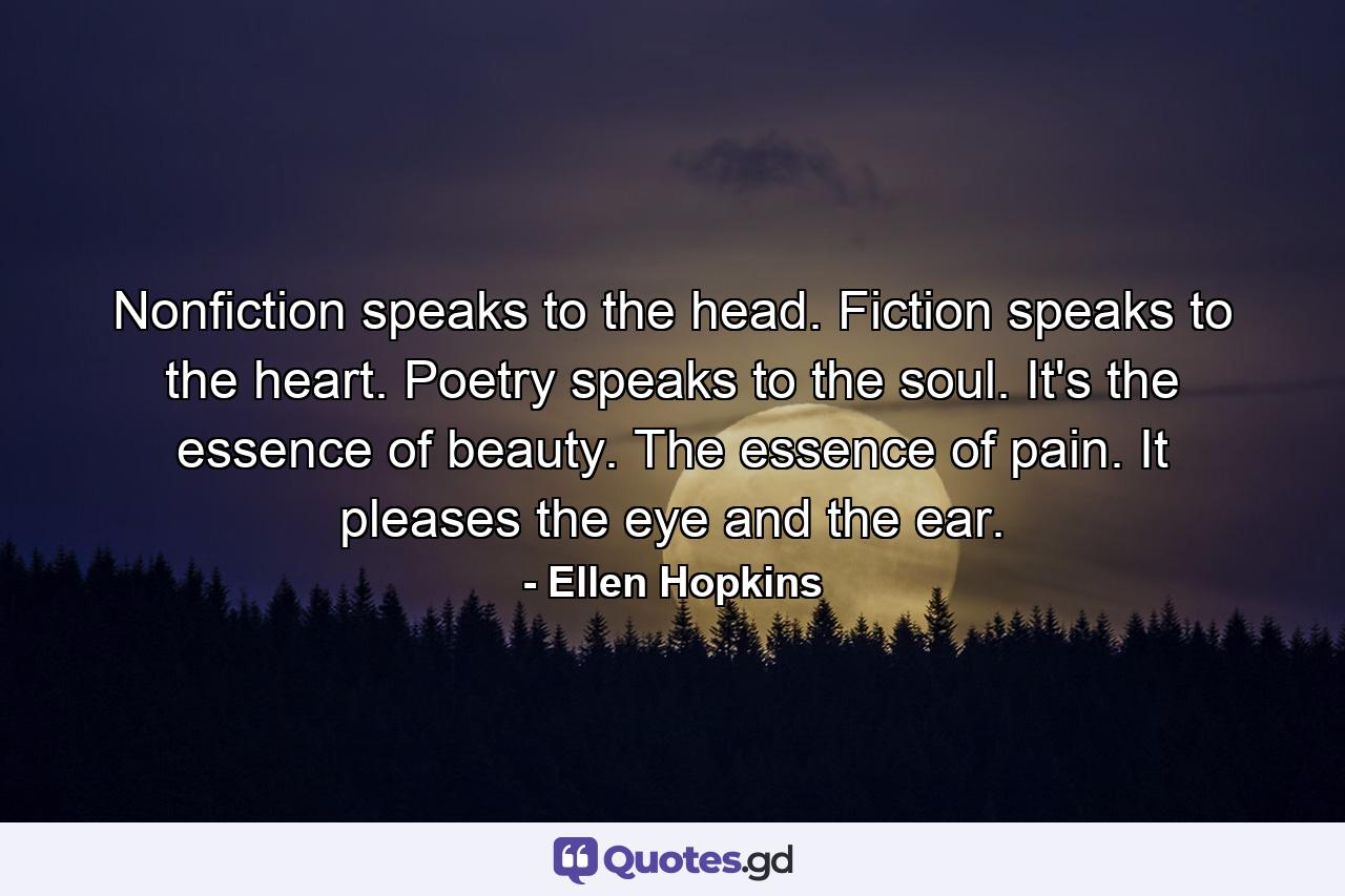 Nonfiction speaks to the head. Fiction speaks to the heart. Poetry speaks to the soul. It's the essence of beauty. The essence of pain. It pleases the eye and the ear. - Quote by Ellen Hopkins