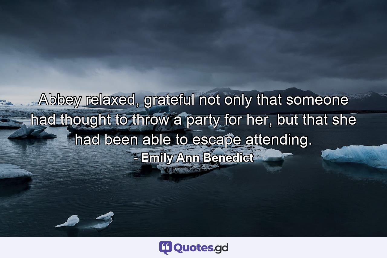 Abbey relaxed, grateful not only that someone had thought to throw a party for her, but that she had been able to escape attending. - Quote by Emily Ann Benedict