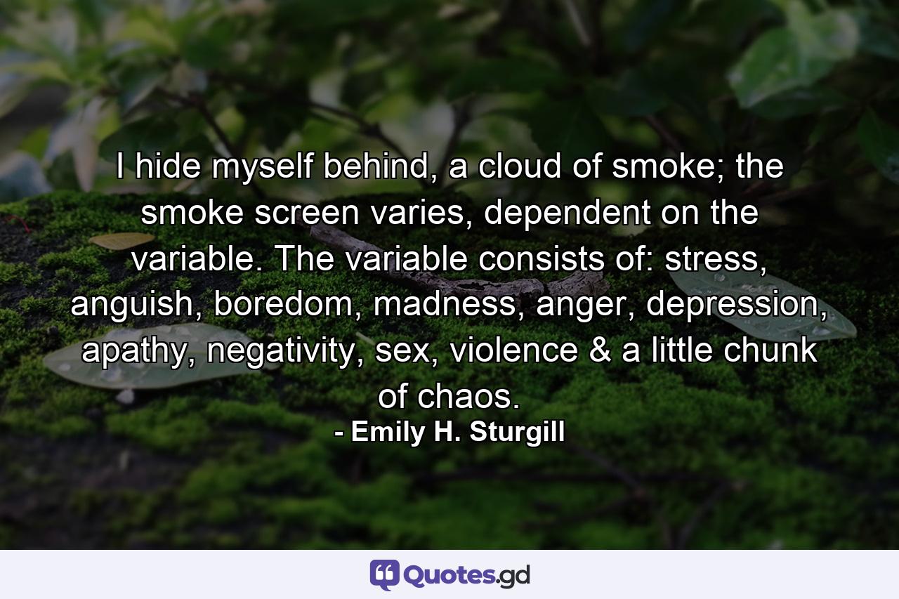 I hide myself behind, a cloud of smoke; the smoke screen varies, dependent on the variable. The variable consists of: stress, anguish, boredom, madness, anger, depression, apathy, negativity, sex, violence & a little chunk of chaos. - Quote by Emily H. Sturgill