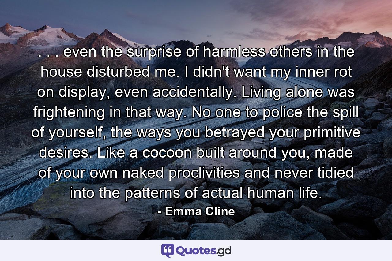 . . . even the surprise of harmless others in the house disturbed me. I didn't want my inner rot on display, even accidentally. Living alone was frightening in that way. No one to police the spill of yourself, the ways you betrayed your primitive desires. Like a cocoon built around you, made of your own naked proclivities and never tidied into the patterns of actual human life. - Quote by Emma Cline