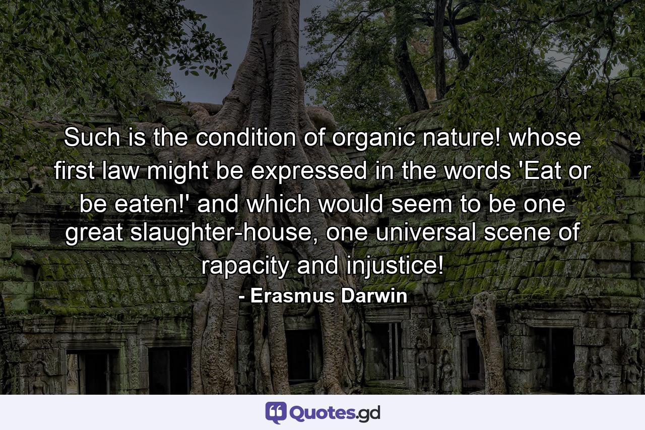 Such is the condition of organic nature! whose first law might be expressed in the words 'Eat or be eaten!' and which would seem to be one great slaughter-house, one universal scene of rapacity and injustice! - Quote by Erasmus Darwin