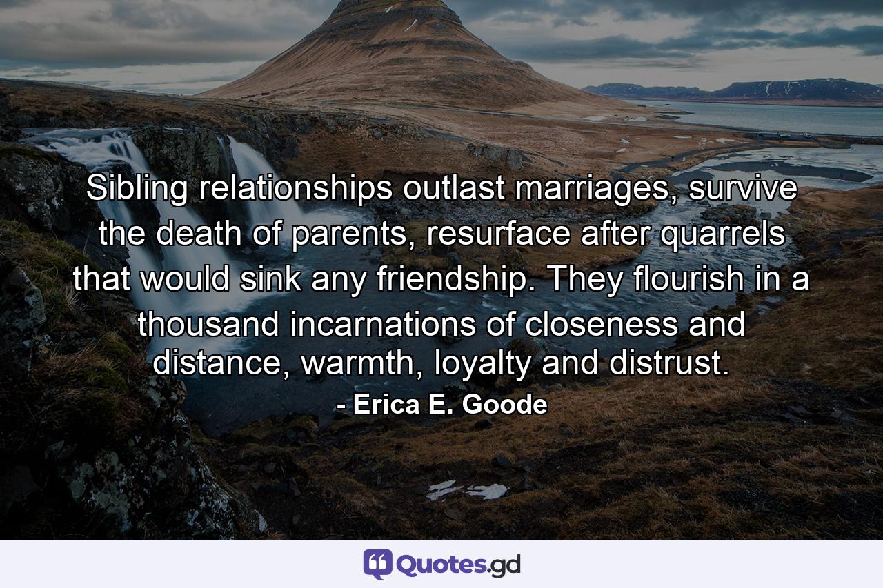 Sibling relationships outlast marriages, survive the death of parents, resurface after quarrels that would sink any friendship. They flourish in a thousand incarnations of closeness and distance, warmth, loyalty and distrust. - Quote by Erica E. Goode