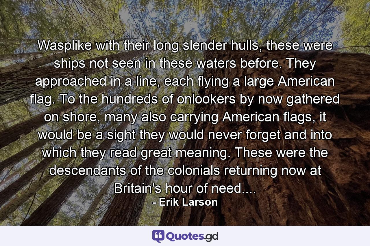 Wasplike with their long slender hulls, these were ships not seen in these waters before. They approached in a line, each flying a large American flag. To the hundreds of onlookers by now gathered on shore, many also carrying American flags, it would be a sight they would never forget and into which they read great meaning. These were the descendants of the colonials returning now at Britain's hour of need.... - Quote by Erik Larson