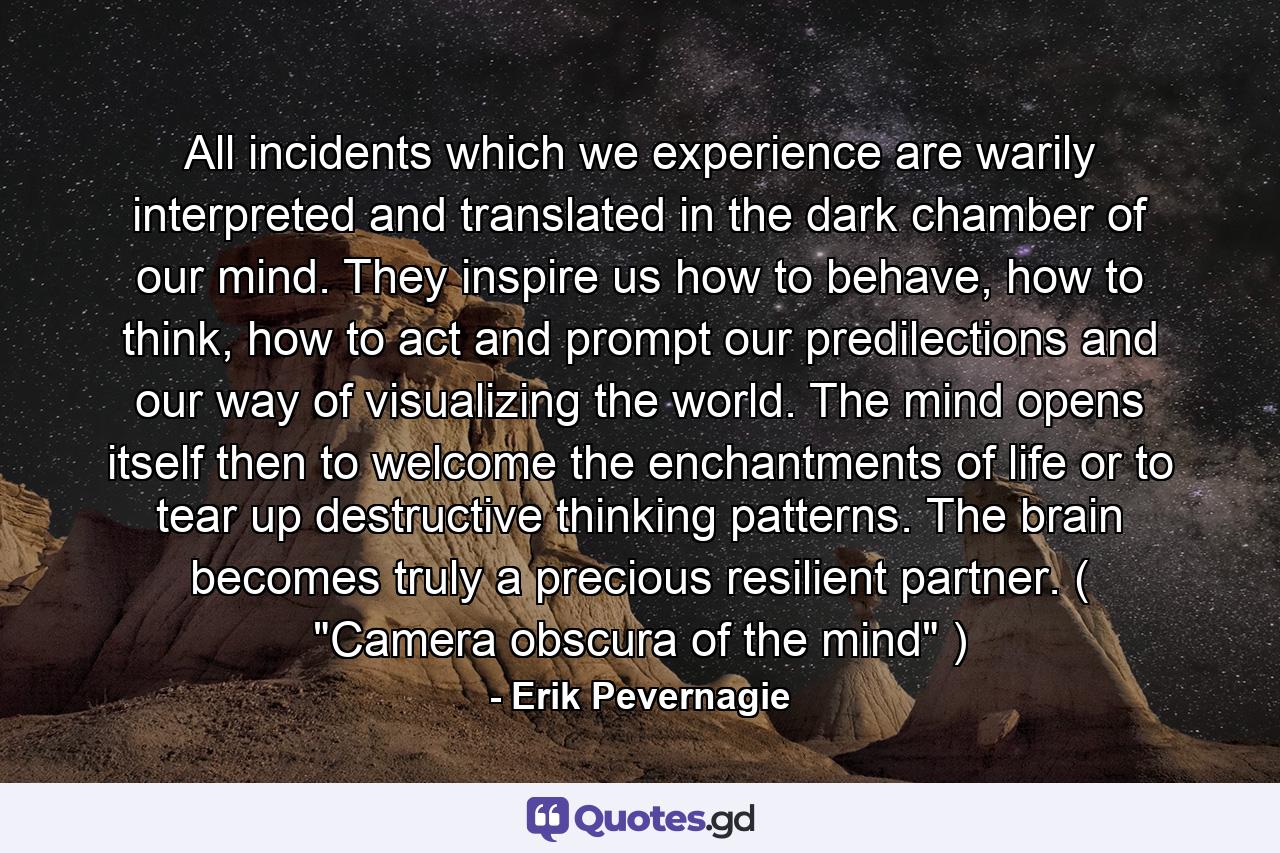 All incidents which we experience are warily interpreted and translated in the dark chamber of our mind. They inspire us how to behave, how to think, how to act and prompt our predilections and our way of visualizing the world. The mind opens itself then to welcome the enchantments of life or to tear up destructive thinking patterns. The brain becomes truly a precious resilient partner. ( 