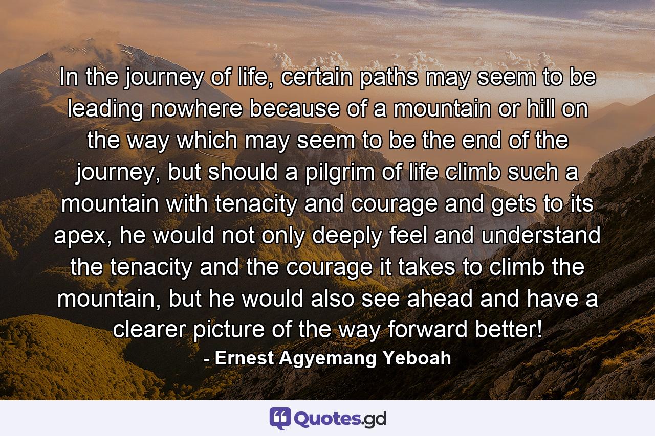 In the journey of life, certain paths may seem to be leading nowhere because of a mountain or hill on the way which may seem to be the end of the journey, but should a pilgrim of life climb such a mountain with tenacity and courage and gets to its apex, he would not only deeply feel and understand the tenacity and the courage it takes to climb the mountain, but he would also see ahead and have a clearer picture of the way forward better! - Quote by Ernest Agyemang Yeboah