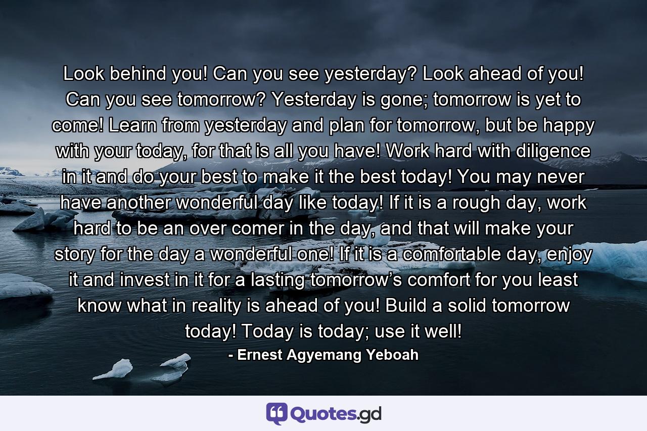 Look behind you! Can you see yesterday? Look ahead of you! Can you see tomorrow? Yesterday is gone; tomorrow is yet to come! Learn from yesterday and plan for tomorrow, but be happy with your today, for that is all you have! Work hard with diligence in it and do your best to make it the best today! You may never have another wonderful day like today! If it is a rough day, work hard to be an over comer in the day, and that will make your story for the day a wonderful one! If it is a comfortable day, enjoy it and invest in it for a lasting tomorrow’s comfort for you least know what in reality is ahead of you! Build a solid tomorrow today! Today is today; use it well! - Quote by Ernest Agyemang Yeboah