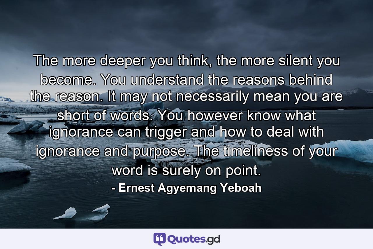 The more deeper you think, the more silent you become. You understand the reasons behind the reason. It may not necessarily mean you are short of words. You however know what ignorance can trigger and how to deal with ignorance and purpose. The timeliness of your word is surely on point. - Quote by Ernest Agyemang Yeboah