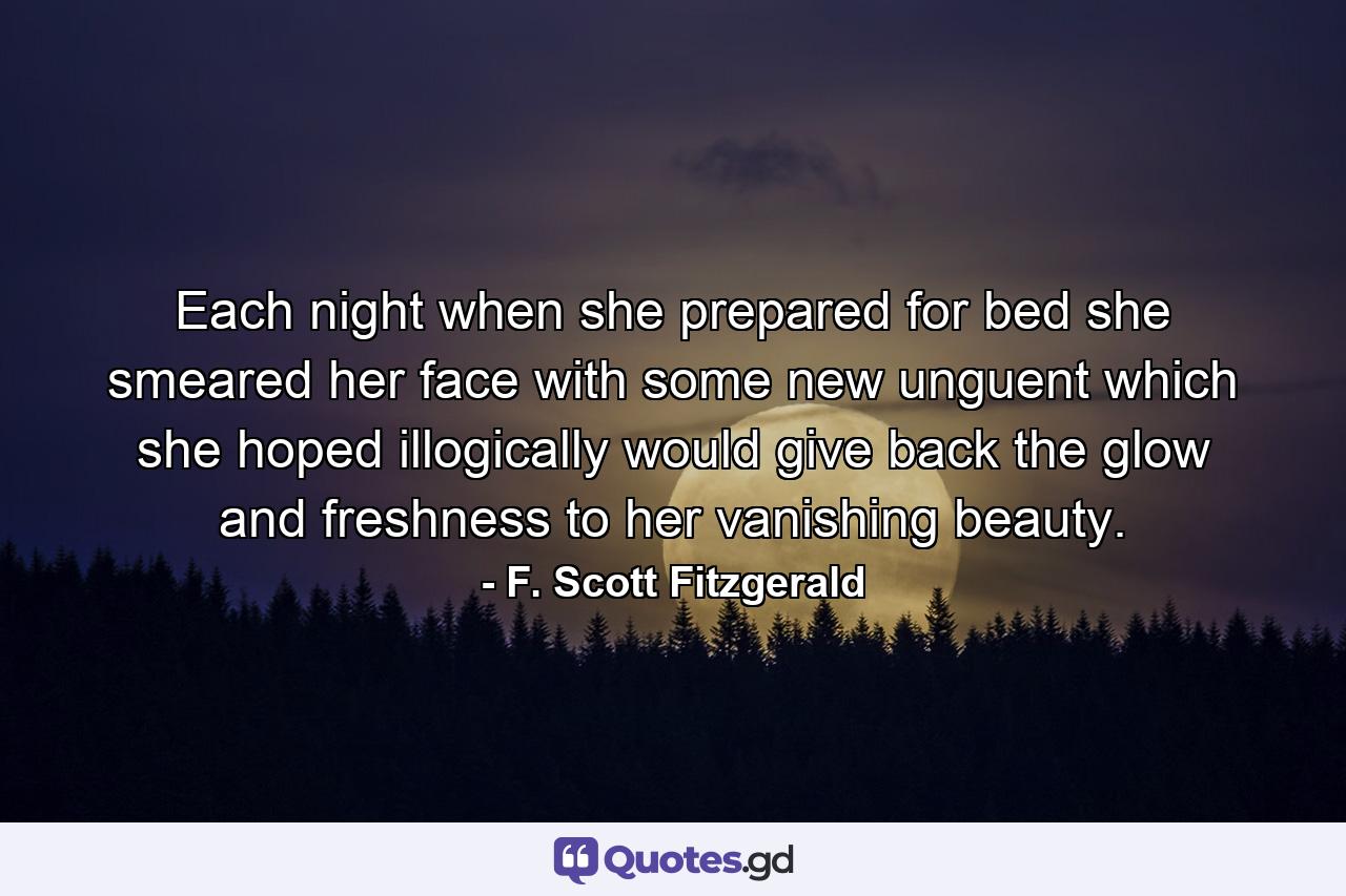 Each night when she prepared for bed she smeared her face with some new unguent which she hoped illogically would give back the glow and freshness to her vanishing beauty. - Quote by F. Scott Fitzgerald