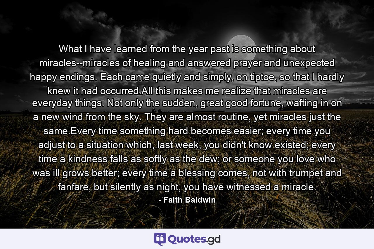 What I have learned from the year past is something about miracles--miracles of healing and answered prayer and unexpected happy endings. Each came quietly and simply, on tiptoe, so that I hardly knew it had occurred.All this makes me realize that miracles are everyday things. Not only the sudden, great good fortune, wafting in on a new wind from the sky. They are almost routine, yet miracles just the same.Every time something hard becomes easier; every time you adjust to a situation which, last week, you didn't know existed; every time a kindness falls as softly as the dew; or someone you love who was ill grows better; every time a blessing comes, not with trumpet and fanfare, but silently as night, you have witnessed a miracle. - Quote by Faith Baldwin