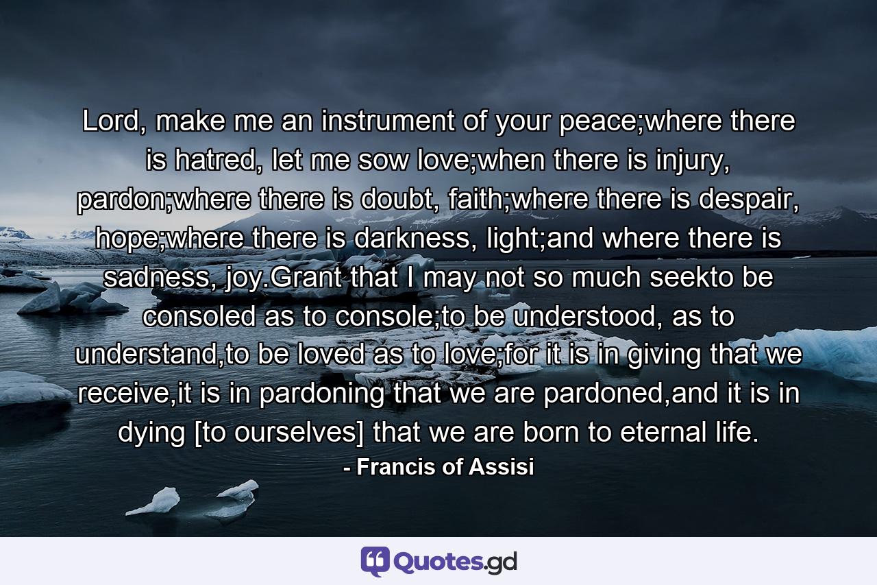 Lord, make me an instrument of your peace;where there is hatred, let me sow love;when there is injury, pardon;where there is doubt, faith;where there is despair, hope;where there is darkness, light;and where there is sadness, joy.Grant that I may not so much seekto be consoled as to console;to be understood, as to understand,to be loved as to love;for it is in giving that we receive,it is in pardoning that we are pardoned,and it is in dying [to ourselves] that we are born to eternal life. - Quote by Francis of Assisi