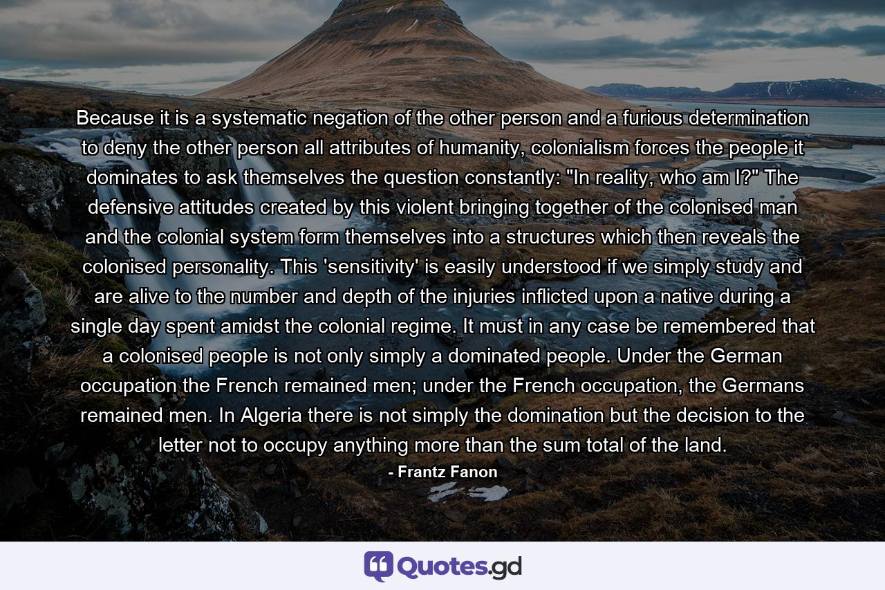 Because it is a systematic negation of the other person and a furious determination to deny the other person all attributes of humanity, colonialism forces the people it dominates to ask themselves the question constantly: 