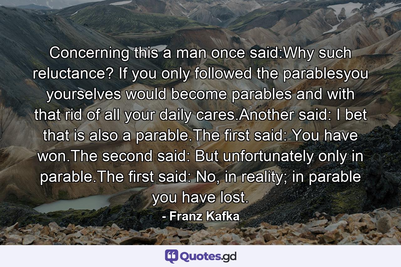 Concerning this a man once said:Why such reluctance? If you only followed the parablesyou yourselves would become parables and with that rid of all your daily cares.Another said: I bet that is also a parable.The first said: You have won.The second said: But unfortunately only in parable.The first said: No, in reality; in parable you have lost. - Quote by Franz Kafka