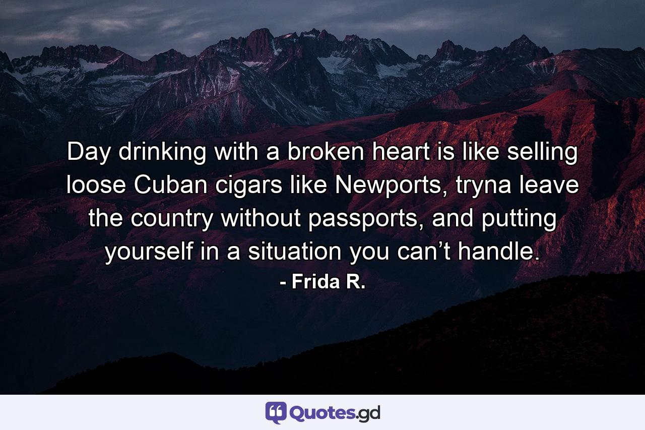 Day drinking with a broken heart is like selling loose Cuban cigars like Newports, tryna leave the country without passports, and putting yourself in a situation you can’t handle. - Quote by Frida R.