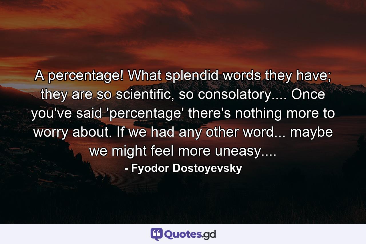 A percentage! What splendid words they have; they are so scientific, so consolatory.... Once you've said 'percentage' there's nothing more to worry about. If we had any other word... maybe we might feel more uneasy.... - Quote by Fyodor Dostoyevsky