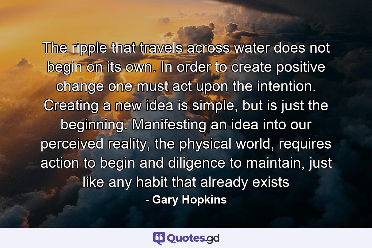 The ripple that travels across water does not begin on its own. In order to create positive change one must act upon the intention. Creating a new idea is simple, but is just the beginning. Manifesting an idea into our perceived reality, the physical world, requires action to begin and diligence to maintain, just like any habit that already exists - Quote by Gary Hopkins