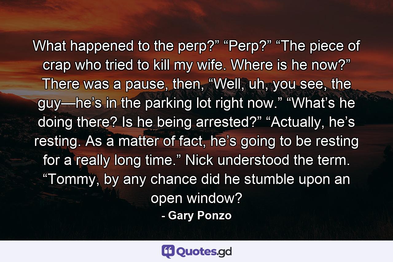 What happened to the perp?” “Perp?” “The piece of crap who tried to kill my wife. Where is he now?” There was a pause, then, “Well, uh, you see, the guy—he’s in the parking lot right now.” “What’s he doing there? Is he being arrested?” “Actually, he’s resting. As a matter of fact, he’s going to be resting for a really long time.” Nick understood the term. “Tommy, by any chance did he stumble upon an open window? - Quote by Gary Ponzo