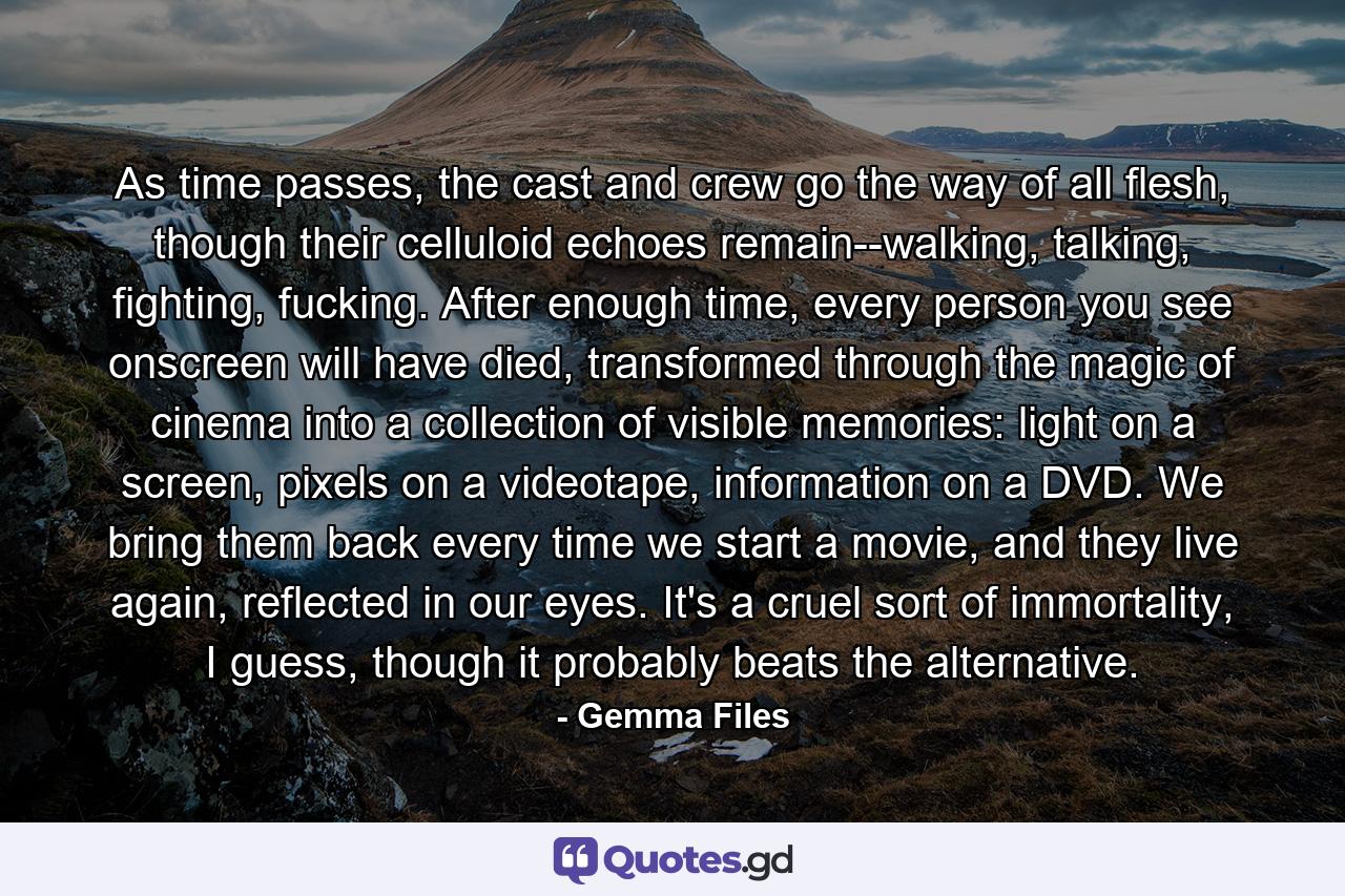 As time passes, the cast and crew go the way of all flesh, though their celluloid echoes remain--walking, talking, fighting, fucking. After enough time, every person you see onscreen will have died, transformed through the magic of cinema into a collection of visible memories: light on a screen, pixels on a videotape, information on a DVD. We bring them back every time we start a movie, and they live again, reflected in our eyes. It's a cruel sort of immortality, I guess, though it probably beats the alternative. - Quote by Gemma Files