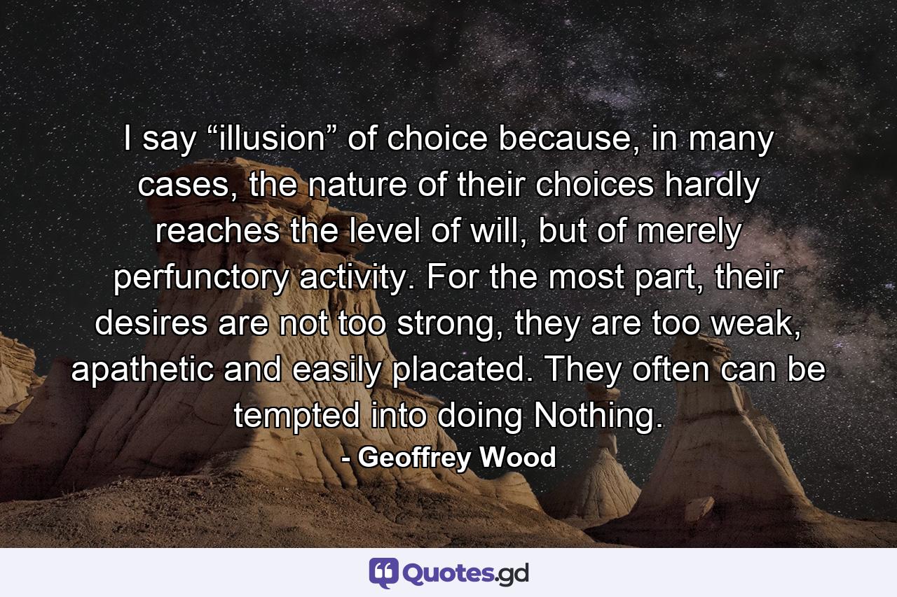 I say “illusion” of choice because, in many cases, the nature of their choices hardly reaches the level of will, but of merely perfunctory activity. For the most part, their desires are not too strong, they are too weak, apathetic and easily placated. They often can be tempted into doing Nothing. - Quote by Geoffrey Wood