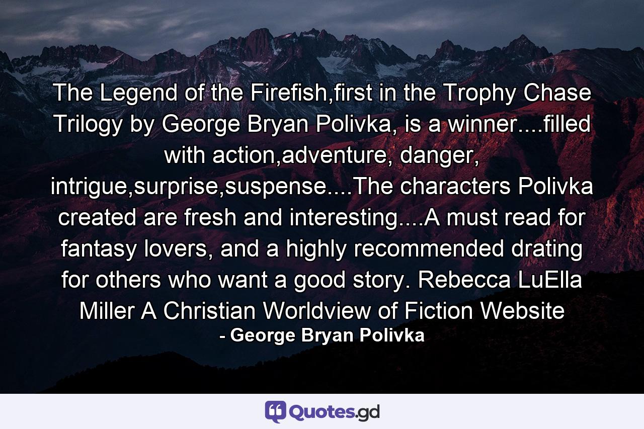 The Legend of the Firefish,first in the Trophy Chase Trilogy by George Bryan Polivka, is a winner....filled with action,adventure, danger, intrigue,surprise,suspense....The characters Polivka created are fresh and interesting....A must read for fantasy lovers, and a highly recommended drating for others who want a good story. Rebecca LuElla Miller A Christian Worldview of Fiction Website - Quote by George Bryan Polivka