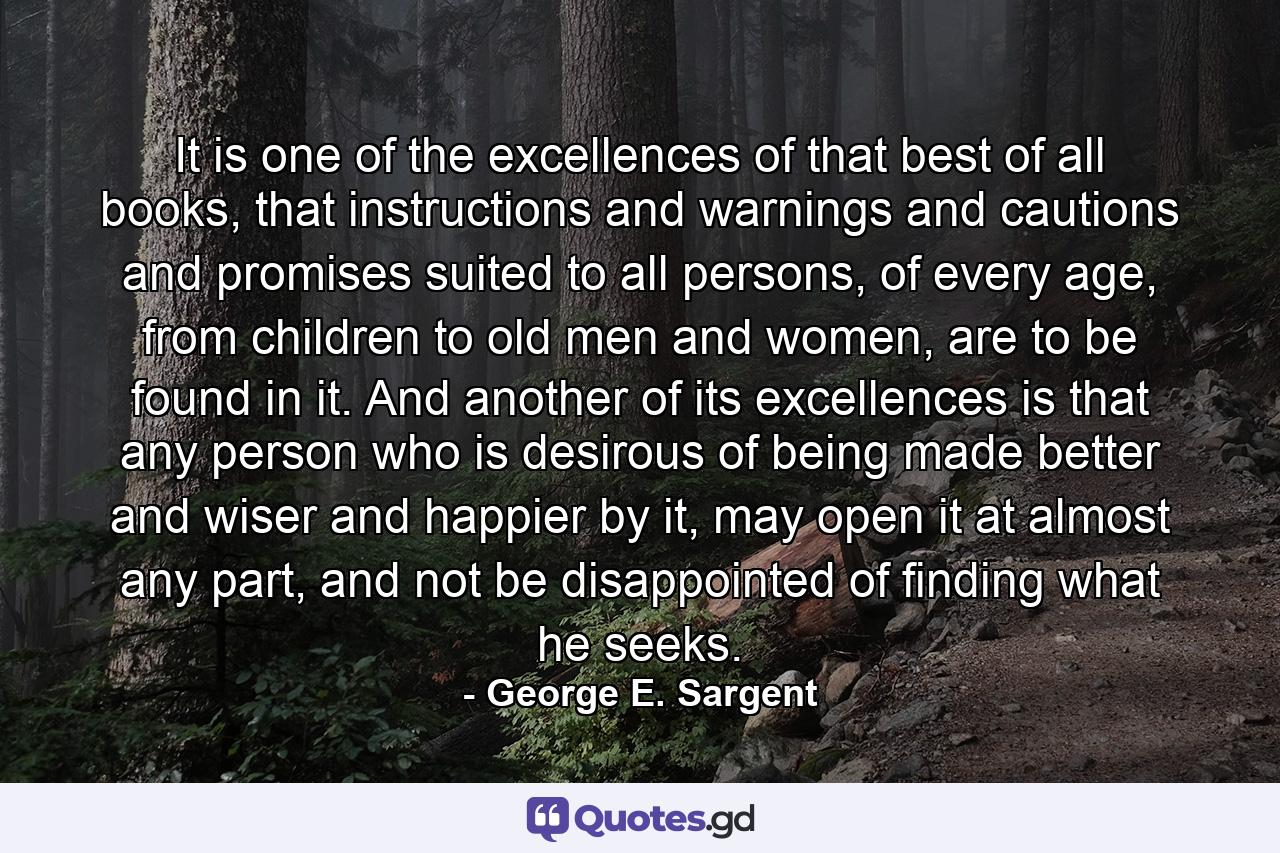 It is one of the excellences of that best of all books, that instructions and warnings and cautions and promises suited to all persons, of every age, from children to old men and women, are to be found in it. And another of its excellences is that any person who is desirous of being made better and wiser and happier by it, may open it at almost any part, and not be disappointed of finding what he seeks. - Quote by George E. Sargent