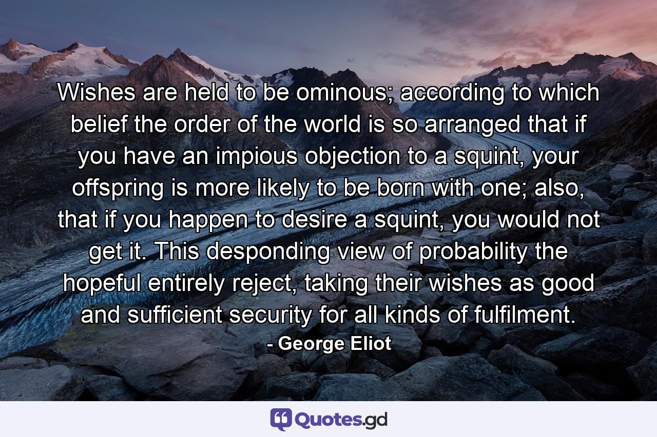 Wishes are held to be ominous; according to which belief the order of the world is so arranged that if you have an impious objection to a squint, your offspring is more likely to be born with one; also, that if you happen to desire a squint, you would not get it. This desponding view of probability the hopeful entirely reject, taking their wishes as good and sufficient security for all kinds of fulfilment. - Quote by George Eliot