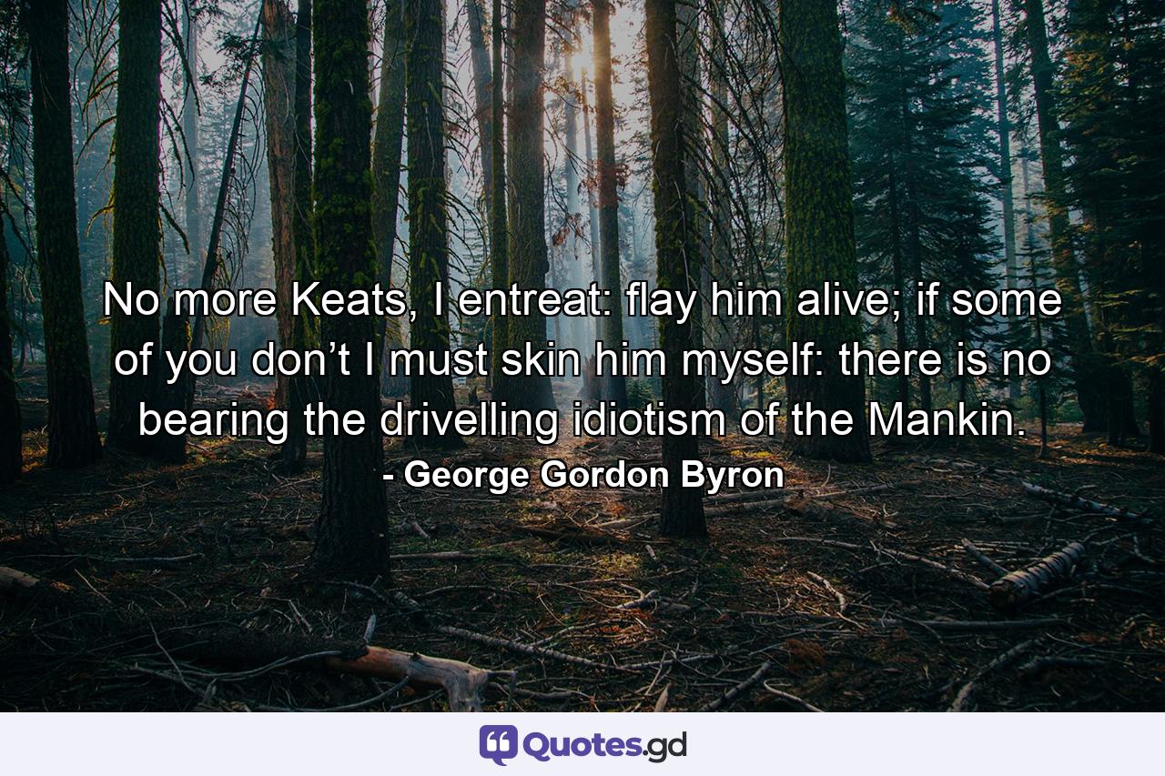 No more Keats, I entreat: flay him alive; if some of you don’t I must skin him myself: there is no bearing the drivelling idiotism of the Mankin. - Quote by George Gordon Byron