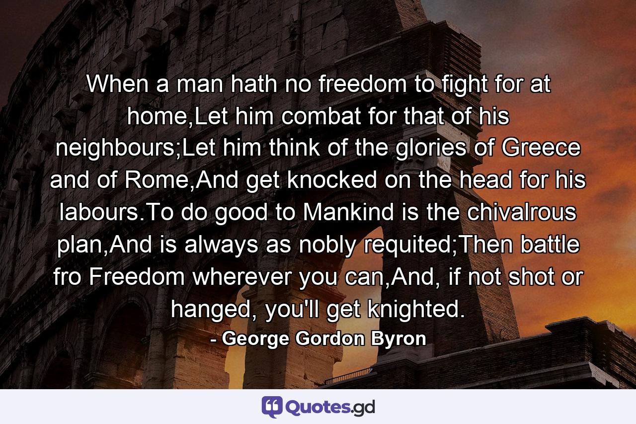 When a man hath no freedom to fight for at home,Let him combat for that of his neighbours;Let him think of the glories of Greece and of Rome,And get knocked on the head for his labours.To do good to Mankind is the chivalrous plan,And is always as nobly requited;Then battle fro Freedom wherever you can,And, if not shot or hanged, you'll get knighted. - Quote by George Gordon Byron