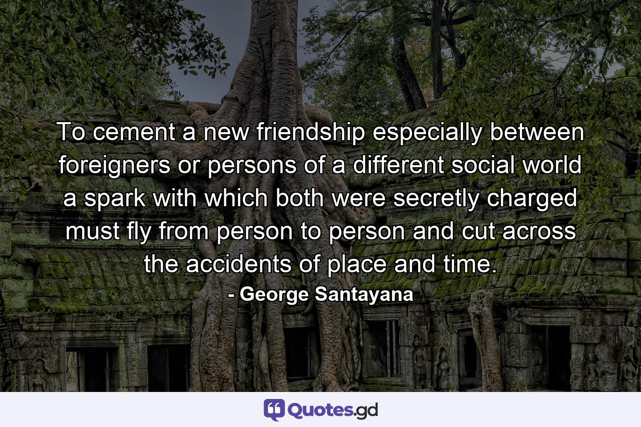 To cement a new friendship  especially between foreigners or persons of a different social world  a spark with which both were secretly charged must fly from person to person  and cut across the accidents of place and time. - Quote by George Santayana