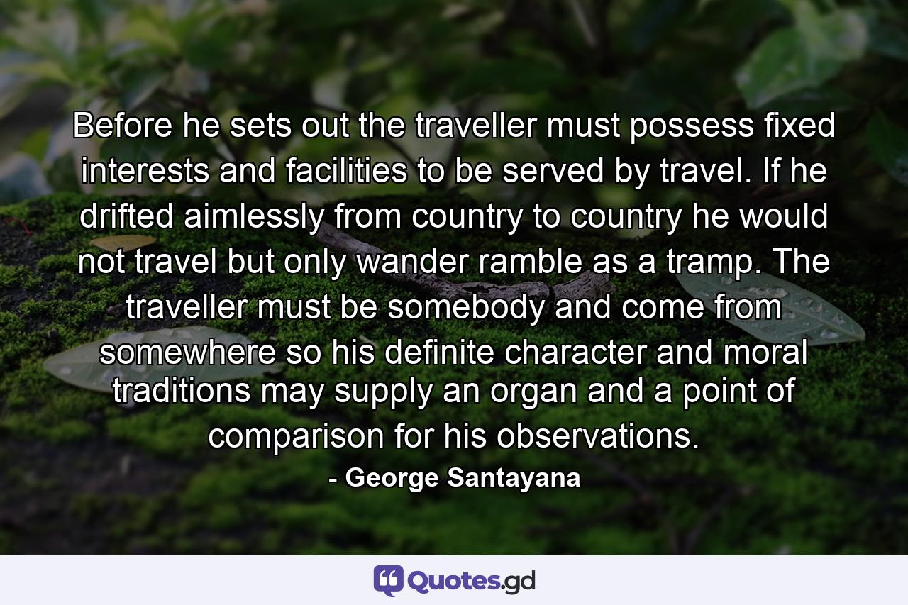 Before he sets out  the traveller must possess fixed interests and facilities  to be served by travel. If he drifted aimlessly from country to country he would not travel but only wander  ramble as a tramp. The traveller must be somebody and come from somewhere so his definite character and moral traditions may supply an organ and a point of comparison for his observations. - Quote by George Santayana