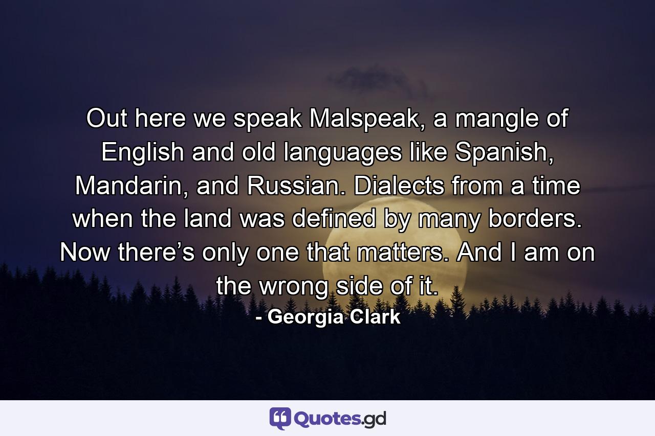 Out here we speak Malspeak, a mangle of English and old languages like Spanish, Mandarin, and Russian. Dialects from a time when the land was defined by many borders. Now there’s only one that matters. And I am on the wrong side of it. - Quote by Georgia Clark