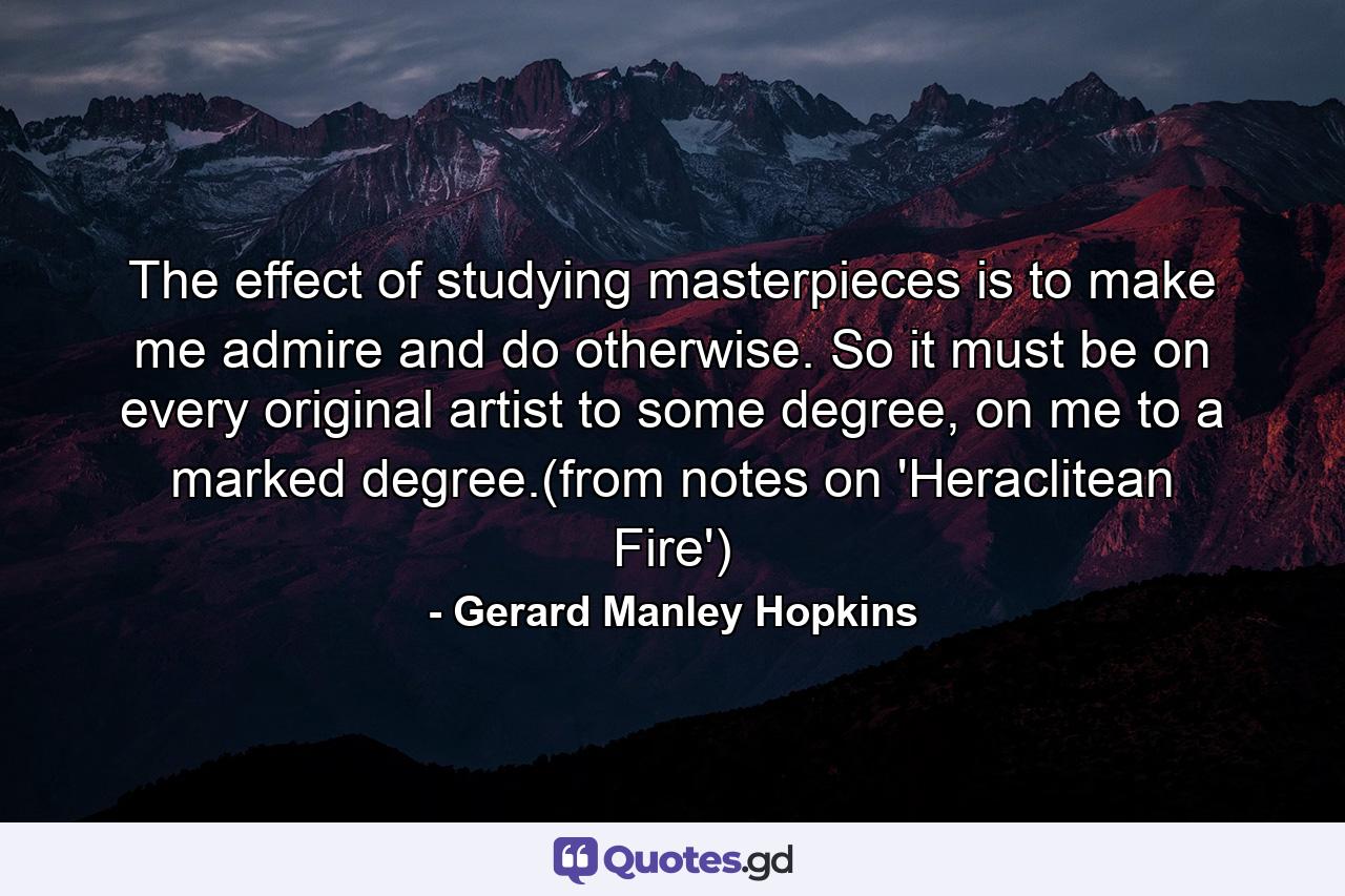 The effect of studying masterpieces is to make me admire and do otherwise. So it must be on every original artist to some degree, on me to a marked degree.(from notes on 'Heraclitean Fire') - Quote by Gerard Manley Hopkins