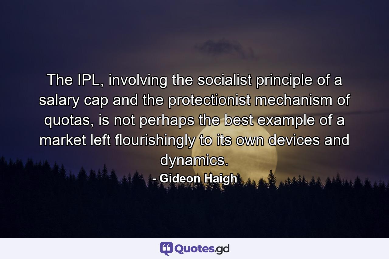 The IPL, involving the socialist principle of a salary cap and the protectionist mechanism of quotas, is not perhaps the best example of a market left flourishingly to its own devices and dynamics. - Quote by Gideon Haigh