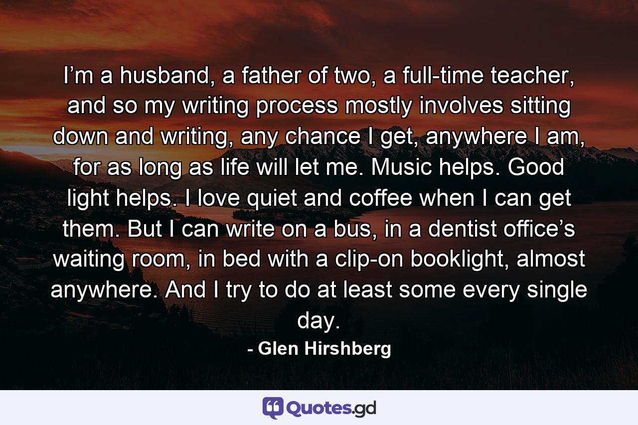 I’m a husband, a father of two, a full-time teacher, and so my writing process mostly involves sitting down and writing, any chance I get, anywhere I am, for as long as life will let me. Music helps. Good light helps. I love quiet and coffee when I can get them. But I can write on a bus, in a dentist office’s waiting room, in bed with a clip-on booklight, almost anywhere. And I try to do at least some every single day. - Quote by Glen Hirshberg