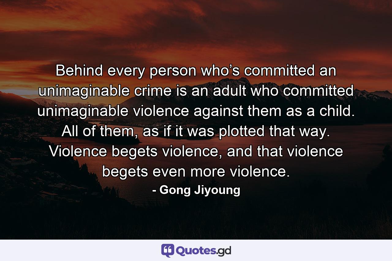 Behind every person who’s committed an unimaginable crime is an adult who committed unimaginable violence against them as a child. All of them, as if it was plotted that way. Violence begets violence, and that violence begets even more violence. - Quote by Gong Jiyoung